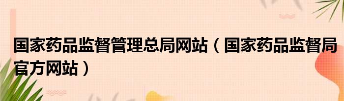 国家药品监督管理总局网站（国家药品监督局官方网站）