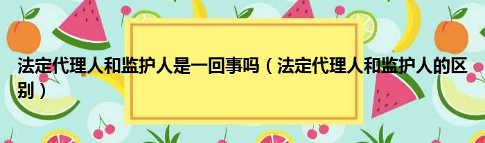 法定代理人和监护人是一回事吗（法定代理人和监护人的区别）