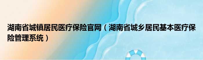 湖南省城镇居民医疗保险官网（湖南省城乡居民基本医疗保险管理系统）