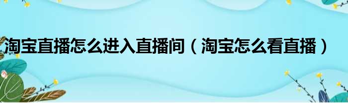 淘宝直播怎么进入直播间（淘宝怎么看直播）