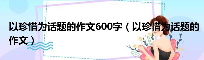 以珍惜为话题的作文600字（以珍惜为话题的作文）