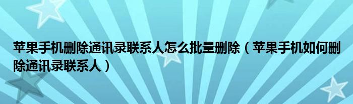 苹果手机删除通讯录联系人怎么批量删除（苹果手机如何删除通讯录联系人）