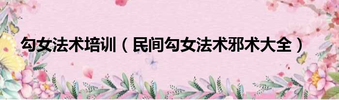 勾女法术培训（民间勾女法术邪术大全）