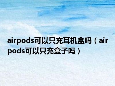 airpods可以只充耳机盒吗（airpods可以只充盒子吗）