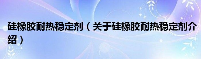  硅橡胶耐热稳定剂（关于硅橡胶耐热稳定剂介绍）