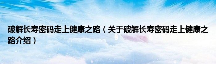  破解长寿密码走上健康之路（关于破解长寿密码走上健康之路介绍）