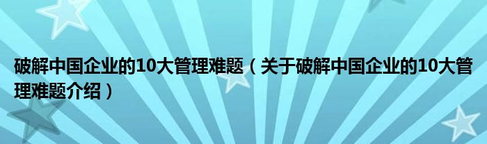  破解中国企业的10大管理难题（关于破解中国企业的10大管理难题介绍）