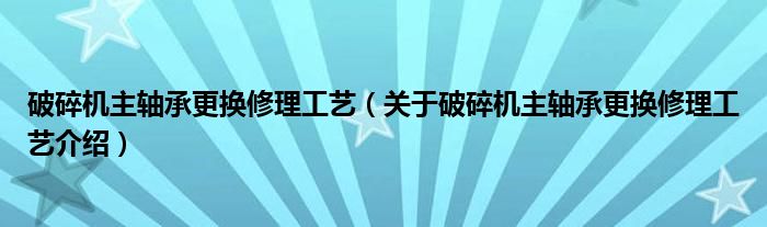  破碎机主轴承更换修理工艺（关于破碎机主轴承更换修理工艺介绍）