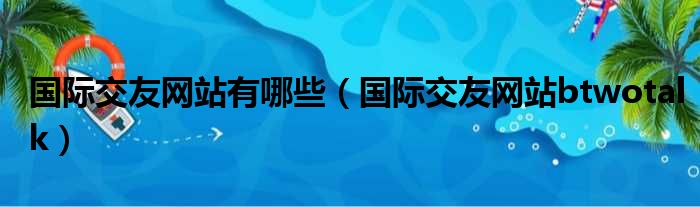 国际交友网站有哪些（国际交友网站btwotalk）