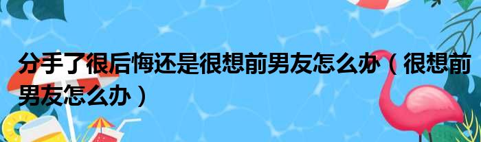 分手了很后悔还是很想前男友怎么办（很想前男友怎么办）