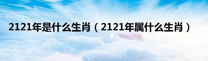 2121年是什么生肖（2121年属什么生肖）