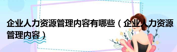 企业人力资源管理内容有哪些（企业人力资源管理内容）