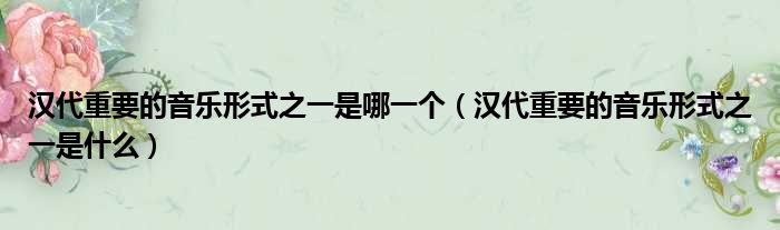 汉代重要的音乐形式之一是哪一个（汉代重要的音乐形式之一是什么）