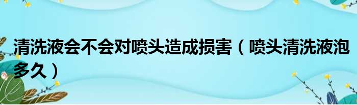 清洗液会不会对喷头造成损害（喷头清洗液泡多久）