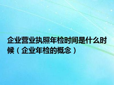 企业营业执照年检时间是什么时候（企业年检的概念）