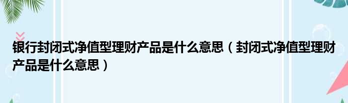 银行封闭式净值型理财产品是什么意思（封闭式净值型理财产品是什么意思）