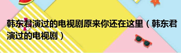 韩东君演过的电视剧原来你还在这里（韩东君演过的电视剧）