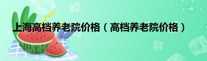 上海高档养老院价格（高档养老院价格）