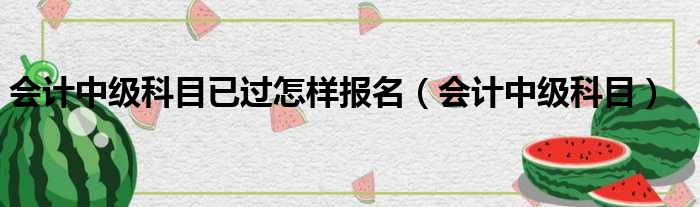 会计中级科目已过怎样报名（会计中级科目）