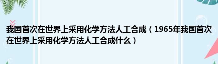 我国首次在世界上采用化学方法人工合成（1965年我国首次在世界上采用化学方法人工合成什么）