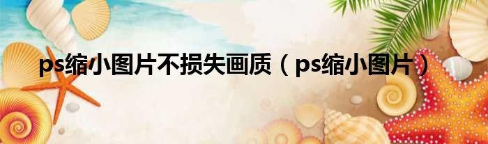 ps缩小图片不损失画质（ps缩小图片）