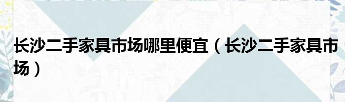 长沙二手家具市场哪里便宜（长沙二手家具市场）