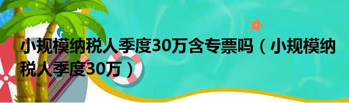 小规模纳税人季度30万含专票吗（小规模纳税人季度30万）