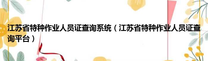 江苏省特种作业人员证查询系统（江苏省特种作业人员证查询平台）