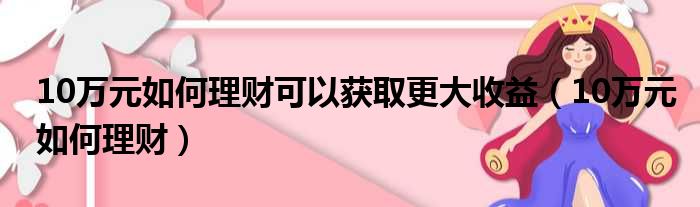 10万元如何理财可以获取更大收益（10万元如何理财）