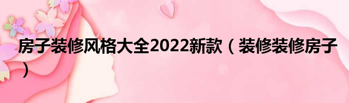 房子装修风格大全2022新款（装修装修房子）