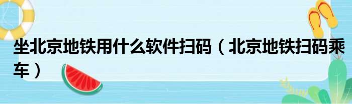 坐北京地铁用什么软件扫码（北京地铁扫码乘车）