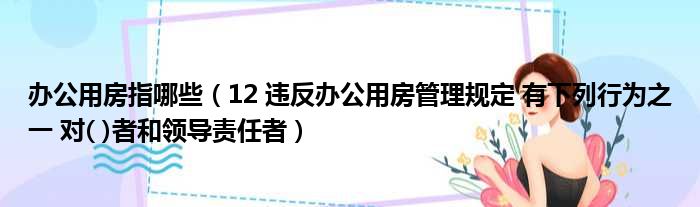 办公用房指哪些（12 违反办公用房管理规定 有下列行为之一 对( )者和领导责任者）