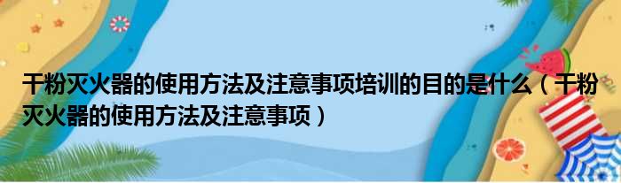 干粉灭火器的使用方法及注意事项培训的目的是什么（干粉灭火器的使用方法及注意事项）