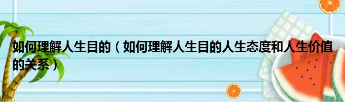 如何理解人生目的（如何理解人生目的人生态度和人生价值的关系）