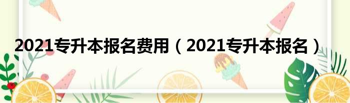 2021专升本报名费用（2021专升本报名）