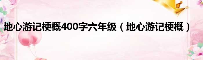 地心游记梗概400字六年级（地心游记梗概）