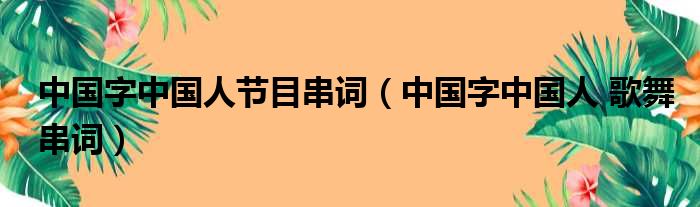 中国字中国人节目串词（中国字中国人 歌舞串词）