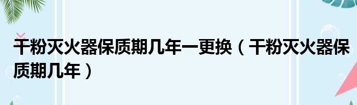 干粉灭火器保质期几年一更换（干粉灭火器保质期几年）