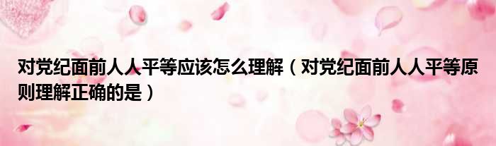 对党纪面前人人平等应该怎么理解（对党纪面前人人平等原则理解正确的是）