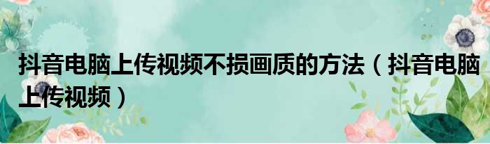 抖音电脑上传视频不损画质的方法（抖音电脑上传视频）