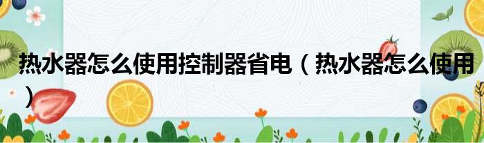 热水器怎么使用控制器省电（热水器怎么使用）