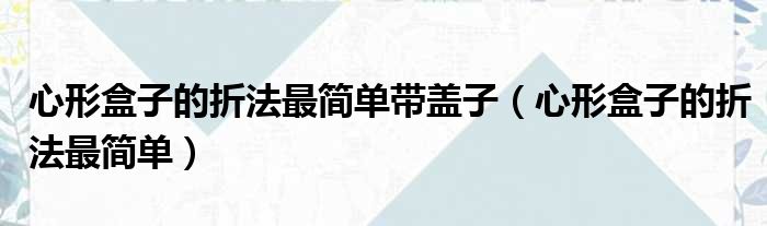 心形盒子的折法最简单带盖子（心形盒子的折法最简单）