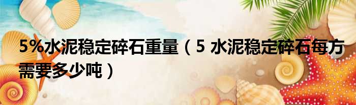 5%水泥稳定碎石重量（5 水泥稳定碎石每方需要多少吨）