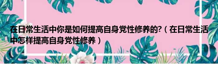 在日常生活中你是如何提高自身党性修养的 （在日常生活中怎样提高自身党性修养）