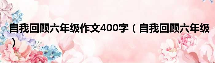 自我回顾六年级作文400字（自我回顾六年级）