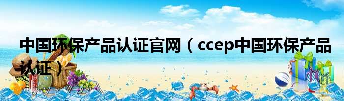 中国环保产品认证官网（ccep中国环保产品认证）