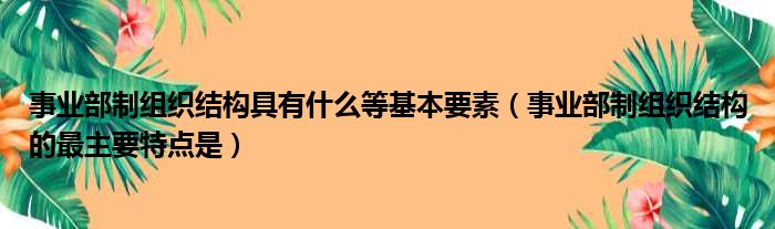 事业部制组织结构具有什么等基本要素（事业部制组织结构的最主要特点是）