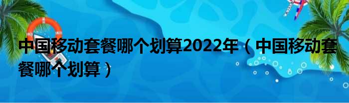 中国移动套餐哪个划算2022年（中国移动套餐哪个划算）