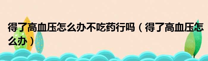 得了高血压怎么办不吃药行吗（得了高血压怎么办）