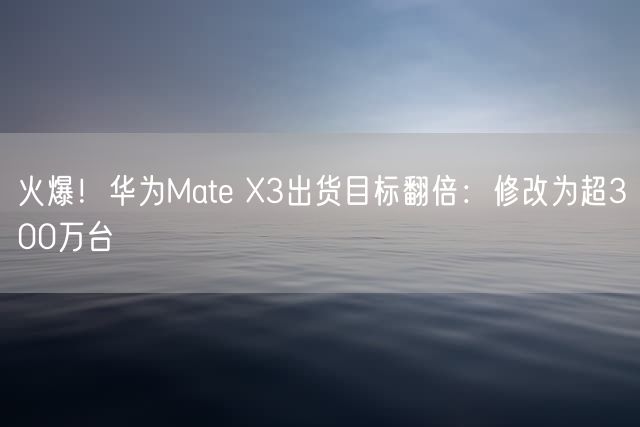 火爆！华为Mate X3出货目标翻倍：修改为超300万台